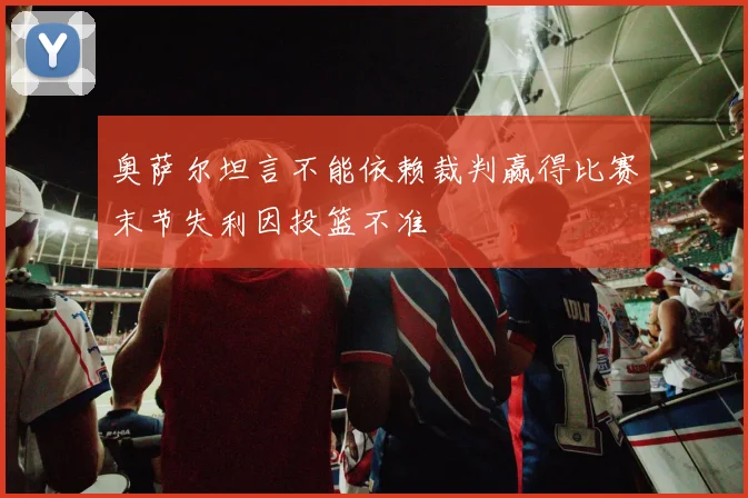 奥萨尔坦言不能依赖裁判赢得比赛末节失利因投篮不准