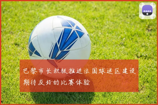 巴黎市长积极推进法国球迷区建设期待友好的比赛体验