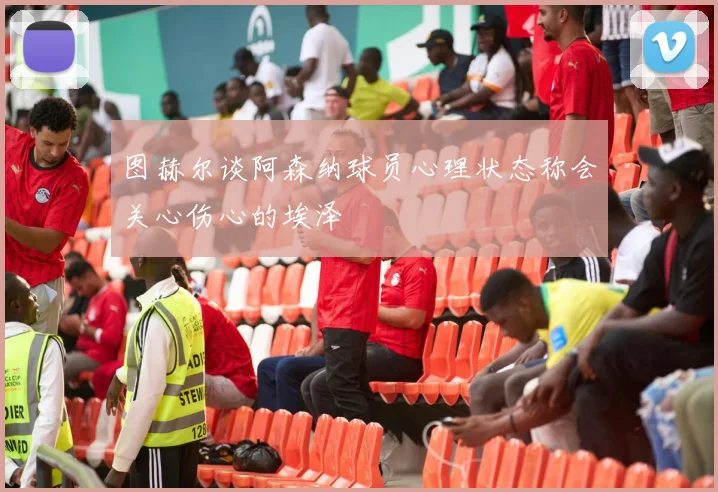 图赫尔谈阿森纳球员心理状态称会关心伤心的埃泽