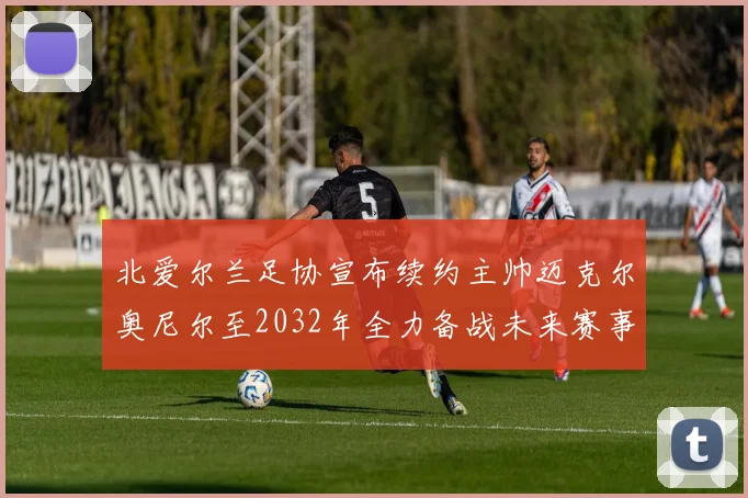 北爱尔兰足协宣布续约主帅迈克尔奥尼尔至2032年全力备战未来赛事