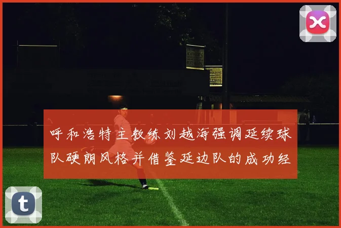 呼和浩特主教练刘越海强调延续球队硬朗风格并借鉴延边队的成功经验