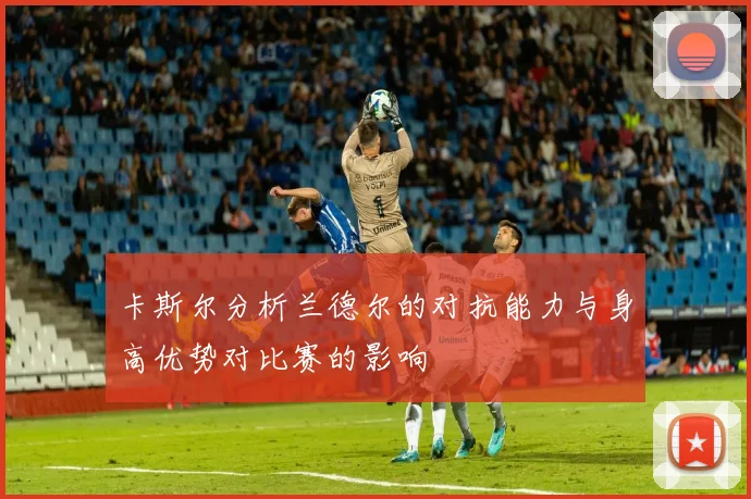 卡斯尔分析兰德尔的对抗能力与身高优势对比赛的影响