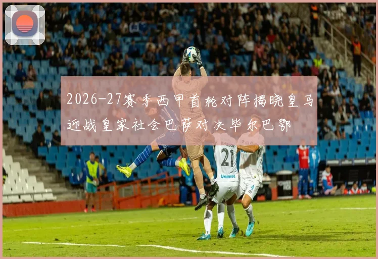 2026-27赛季西甲首轮对阵揭晓皇马迎战皇家社会巴萨对决毕尔巴鄂