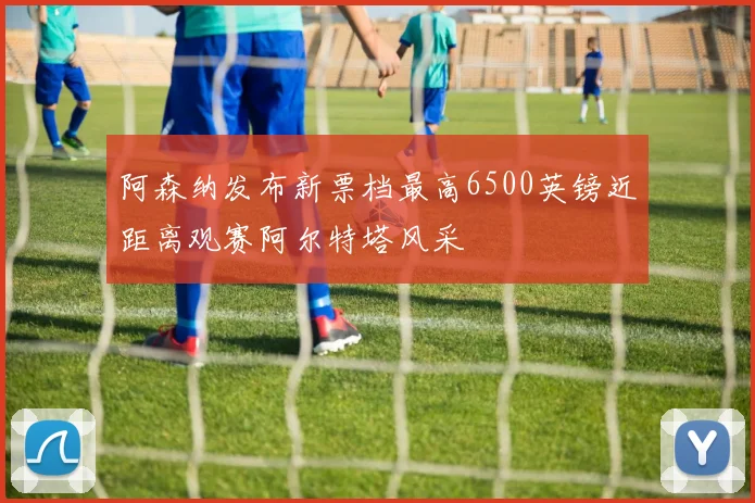 阿森纳发布新票档最高6500英镑近距离观赛阿尔特塔风采