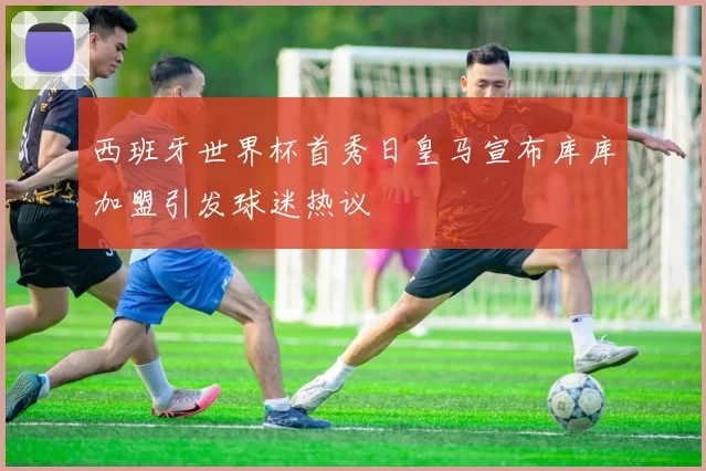 西班牙世界杯首秀日皇马宣布库库加盟引发球迷热议