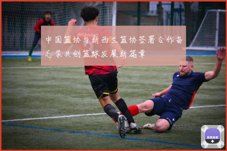 中国篮协与新西兰篮协签署合作备忘录共创篮球发展新篇章