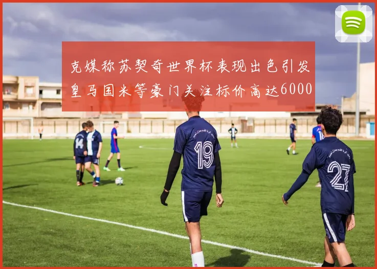 克媒称苏契奇世界杯表现出色引发皇马国米等豪门关注标价高达6000万欧