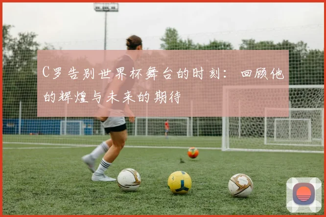 C罗告别世界杯舞台的时刻：回顾他的辉煌与未来的期待