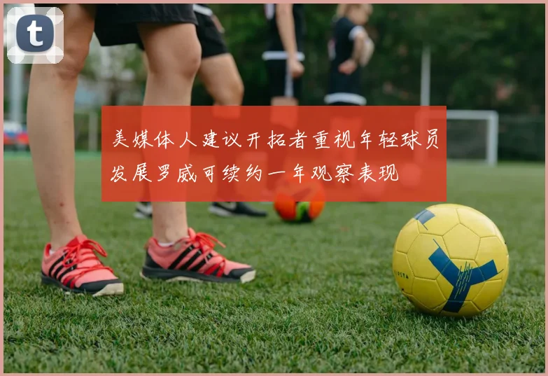 美媒体人建议开拓者重视年轻球员发展罗威可续约一年观察表现