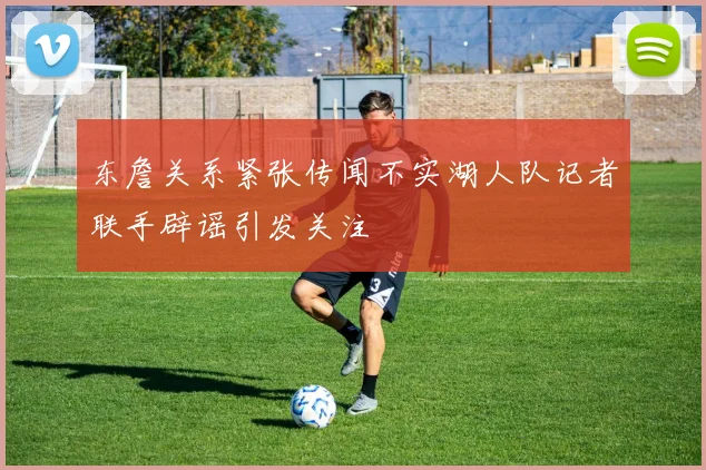 东詹关系紧张传闻不实湖人队记者联手辟谣引发关注