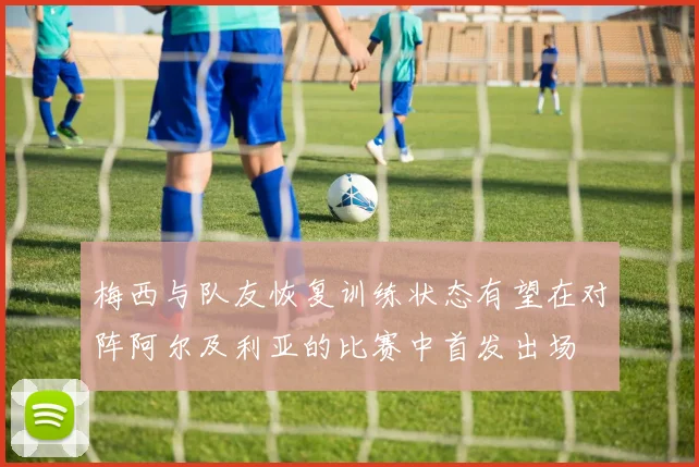 梅西与队友恢复训练状态有望在对阵阿尔及利亚的比赛中首发出场